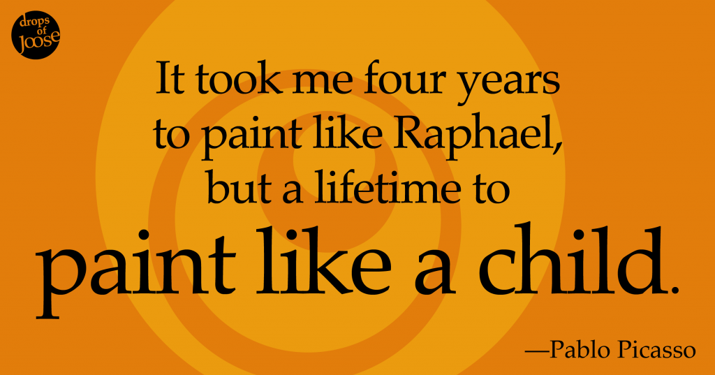 It took me four years to paint like Raphael, but a lifetime to paint like a child. -Pablo Picasso